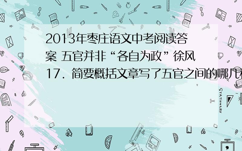 2013年枣庄语文中考阅读答案 五官并非“各自为政”徐风17．简要概括文章写了五官之间的哪几种影响?（3分）答：18．第③段画线句子采用了什么说明方法,有什么作用?举美国明尼苏达矿业及