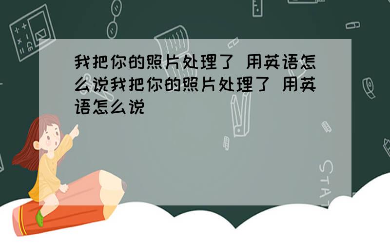 我把你的照片处理了 用英语怎么说我把你的照片处理了 用英语怎么说