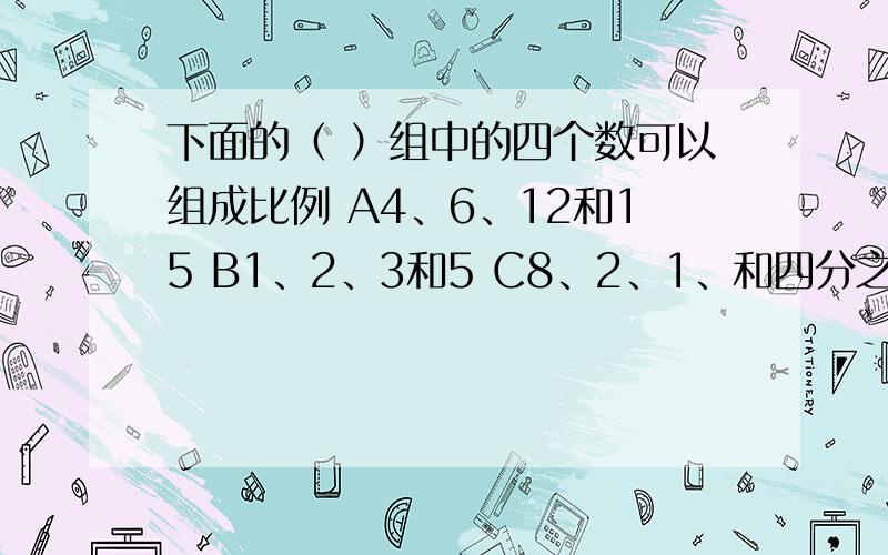 下面的（ ）组中的四个数可以组成比例 A4、6、12和15 B1、2、3和5 C8、2、1、和四分之一