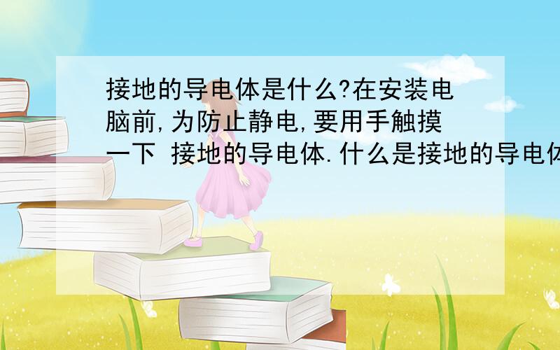 接地的导电体是什么?在安装电脑前,为防止静电,要用手触摸一下 接地的导电体.什么是接地的导电体?