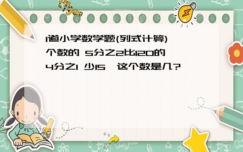 1道小学数学题(列式计算)一个数的 5分之2比120的 4分之1 少15,这个数是几?