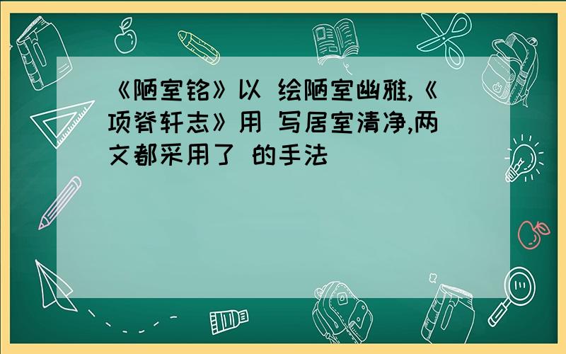 《陋室铭》以 绘陋室幽雅,《项脊轩志》用 写居室清净,两文都采用了 的手法