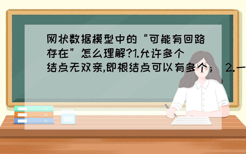 网状数据模型中的“可能有回路存在”怎么理解?1.允许多个结点无双亲,即根结点可以有多个； 2.一个子结点可以有两个或多个父结点.3.两个结点之间可能有两种或多种关系（复合关系）4.可