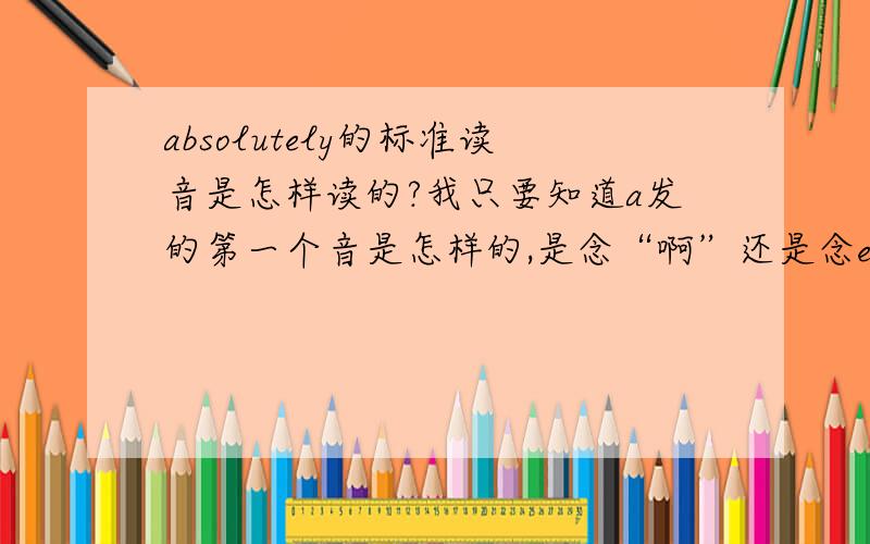 absolutely的标准读音是怎样读的?我只要知道a发的第一个音是怎样的,是念“啊”还是念ei呢?大家可以看看这个单词的音标.就是第一个音标字母（一个正e一个倒e连在一起的）我就想知道这个的