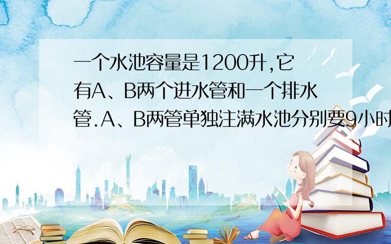 一个水池容量是1200升,它有A、B两个进水管和一个排水管.A、B两管单独注满水池分别要9小时和10小时.现水池中存有一部分水.如果A管单独进水,而排水管同时排水,则3小时可把水池中的水；如果