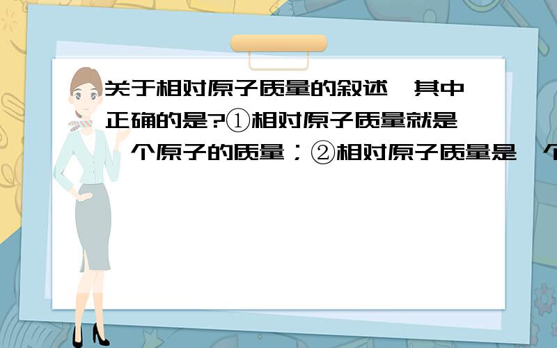 关于相对原子质量的叙述,其中正确的是?①相对原子质量就是一个原子的质量；②相对原子质量是一个碳原子质量的1/12；③相对原子质量是原子的相对质量,是一个比值；④相对原子质量的单