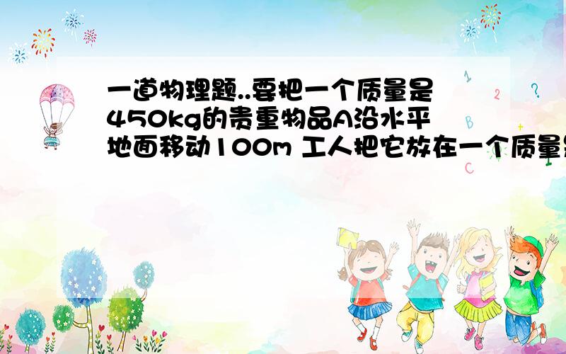 一道物理题..要把一个质量是450kg的贵重物品A沿水平地面移动100m 工人把它放在一个质量是50kg的木板B上,然后用400N的水平拉力将木板B沿直线匀速拉动,直至重点.( 注:滑动摩擦力的大小与压力