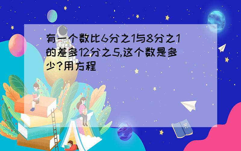 有一个数比6分之1与8分之1的差多12分之5,这个数是多少?用方程