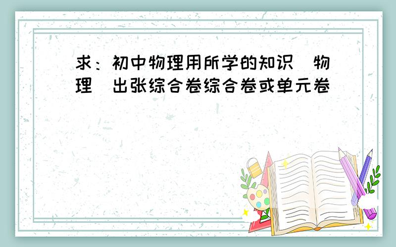 求：初中物理用所学的知识(物理)出张综合卷综合卷或单元卷