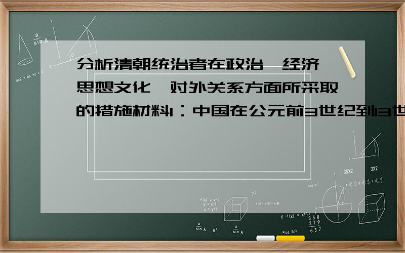 分析清朝统治者在政治,经济,思想文化,对外关系方面所采取的措施材料1：中国在公元前3世纪到13世纪之间保持一个西方所望尘莫及的科学知识水平,这就是说,1000年以后,中国的科技文明,可以