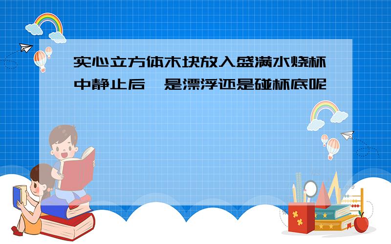 实心立方体木块放入盛满水烧杯中静止后,是漂浮还是碰杯底呢