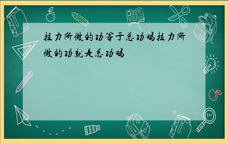 拉力所做的功等于总功吗拉力所做的功就是总功吗