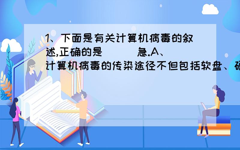 1、下面是有关计算机病毒的叙述,正确的是（ ） 急.A、计算机病毒的传染途径不但包括软盘、硬盘,还包括网络 B、如果一旦被任何病毒感染,那么计算机都不能够启动C、如果软盘加了写保护,