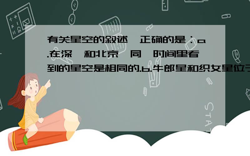 有关星空的叙述,正确的是：a.在深圳和北京,同一时间里看到的星空是相同的.b.牛郎星和织女星位于银河的两侧,和地球的距离基本相同.c.太阳是东升西落的,星星没有有东升西落的现象d.在北