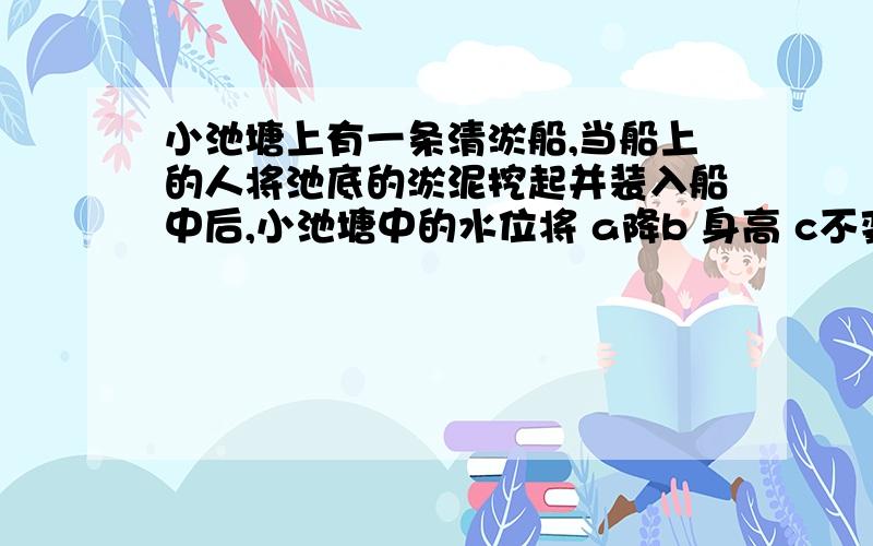 小池塘上有一条清淤船,当船上的人将池底的淤泥挖起并装入船中后,小池塘中的水位将 a降b 身高 c不变