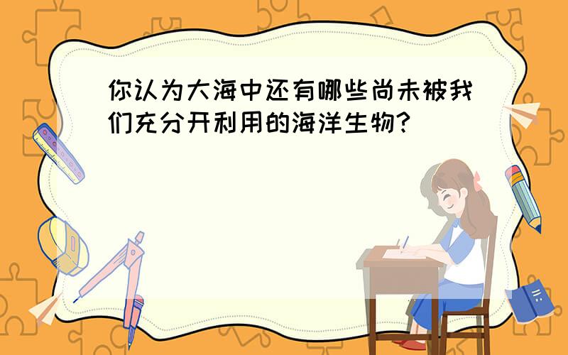 你认为大海中还有哪些尚未被我们充分开利用的海洋生物?