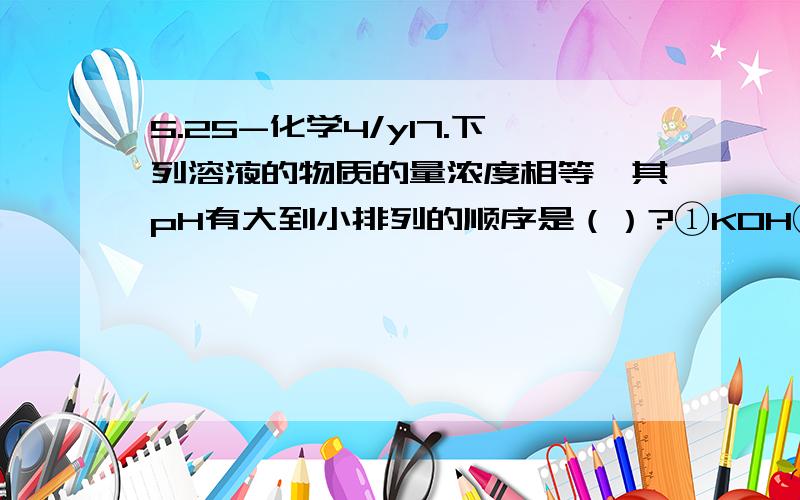 5.25-化学4/y17.下列溶液的物质的量浓度相等,其pH有大到小排列的顺序是（）?①KOH②K2SO4③H2SO4④K2CO3⑤KHCO3⑥KHSO4⑦NH4Cl⑧Ba(OH)2⑨HCl⑩CH3COOH⑧①④⑤②⑦⑩⑥⑨③⑧①④⑤②⑥⑩⑦⑨③为什么