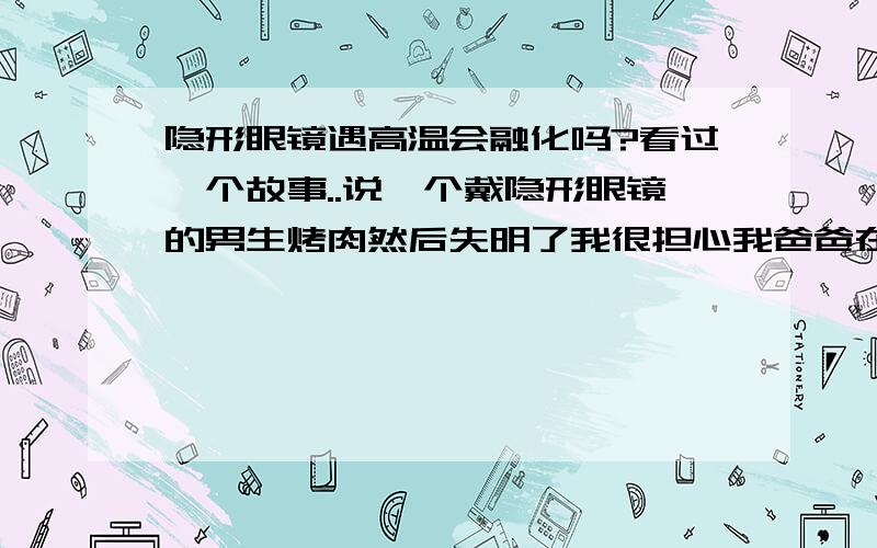 隐形眼镜遇高温会融化吗?看过一个故事..说一个戴隐形眼镜的男生烤肉然后失明了我很担心我爸爸在家做饭..他带隐形眼镜的- -0 0,..会不会有这种情况?