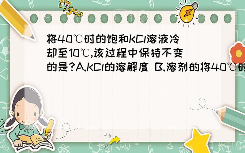 将40℃时的饱和KCl溶液冷却至10℃,该过程中保持不变的是?A.KCl的溶解度 B.溶剂的将40℃时的饱和KCl溶液冷却至10℃,该过程中保持不变的是?A.KCl的溶解度 B.溶剂的质量 C.溶质的质量分数 D.溶液中