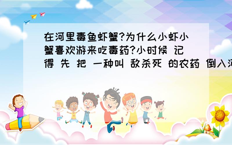 在河里毒鱼虾蟹?为什么小虾小蟹喜欢游来吃毒药?小时候 记得 先 把 一种叫 敌杀死 的农药 倒入河岸中（水20CM深）,之后几分钟,小虾 河蟹.都集中到这块地方 任我宰割了.这个是为什么呢?他