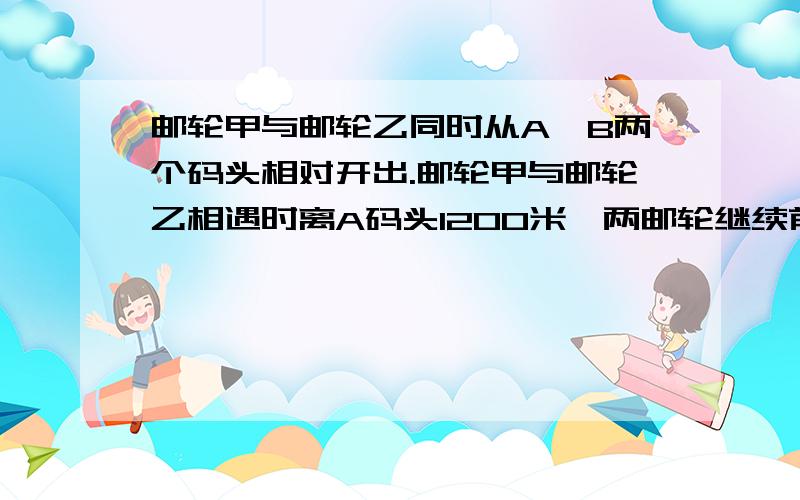 邮轮甲与邮轮乙同时从A、B两个码头相对开出.邮轮甲与邮轮乙相遇时离A码头1200米,两邮轮继续前进,分别到达了对方出发码头,停留了6分钟,再同时返回,又相遇,此时距A码头1500米.求A B两个码头