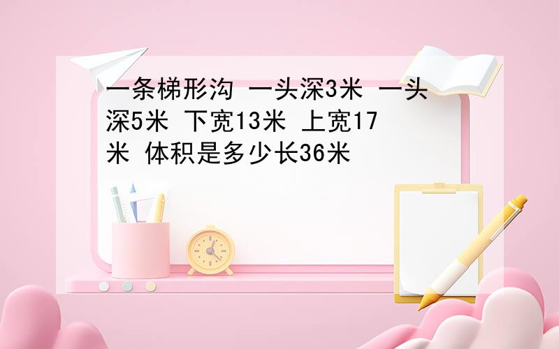 一条梯形沟 一头深3米 一头深5米 下宽13米 上宽17米 体积是多少长36米