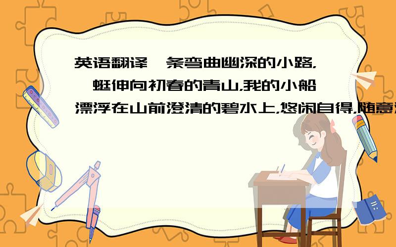 英语翻译一条弯曲幽深的小路，蜿蜒伸向初春的青山，我的小船漂浮在山前澄清的碧水上，悠闲自得，随意游荡。潮水漫涨起来，却让江岸显得逾发宽阔，水面被风吹皱，摇荡轻轻的一片孤