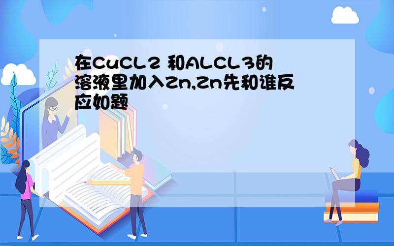 在CuCL2 和ALCL3的溶液里加入Zn,Zn先和谁反应如题