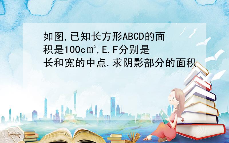 如图,已知长方形ABCD的面积是100c㎡,E.F分别是长和宽的中点.求阴影部分的面积