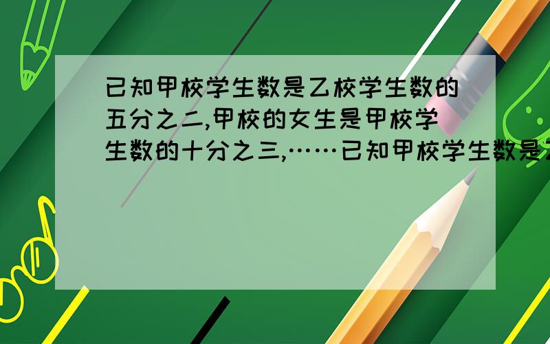 已知甲校学生数是乙校学生数的五分之二,甲校的女生是甲校学生数的十分之三,……已知甲校学生数是乙校学生数的五分之二,甲校的女生是甲校学生数的十分之三,乙校的男生数是乙校学生数