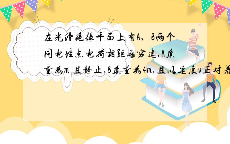 在光滑绝缘平面上有A、B两个同电性点电荷相距无穷远,A质量为m 且静止,B质量为4m,且以速度v正对着A运动求两者相距最近是,运动过程中A.B系统具有的最大电势能?