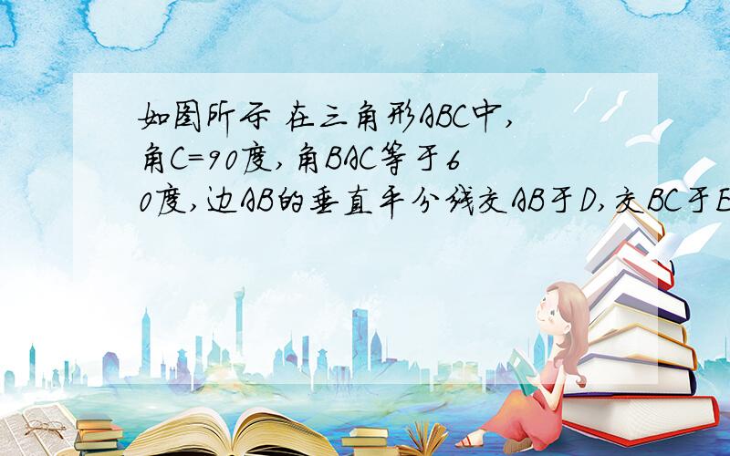 如图所示 在三角形ABC中,角C=90度,角BAC等于60度,边AB的垂直平分线交AB于D,交BC于E,若DE＝2cm,求...如图所示 在三角形ABC中,角C=90度,角BAC等于60度,边AB的垂直平分线交AB于D,交BC于E,若DE＝2cm,求DE和BE