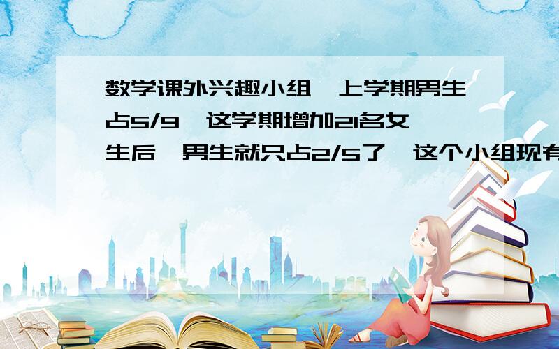 数学课外兴趣小组,上学期男生占5/9,这学期增加21名女生后,男生就只占2/5了,这个小组现有女生多少人 是九分之五和五分之二