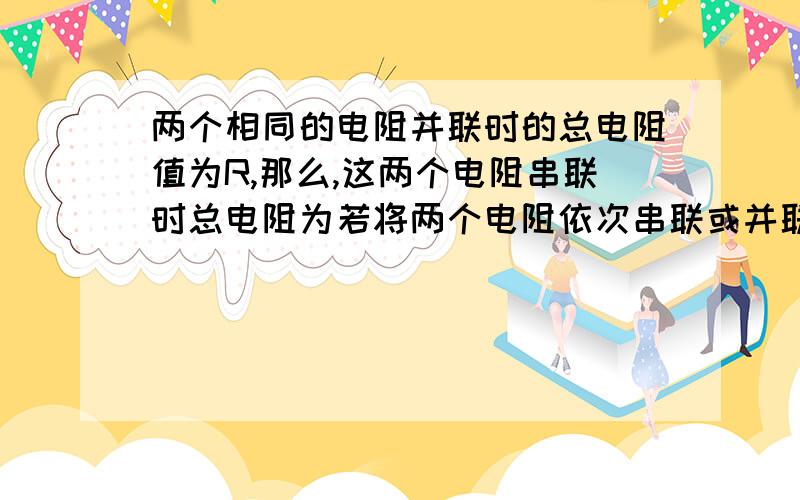 两个相同的电阻并联时的总电阻值为R,那么,这两个电阻串联时总电阻为若将两个电阻依次串联或并联分别接同一电路中,那么电路中电流I串：I并=