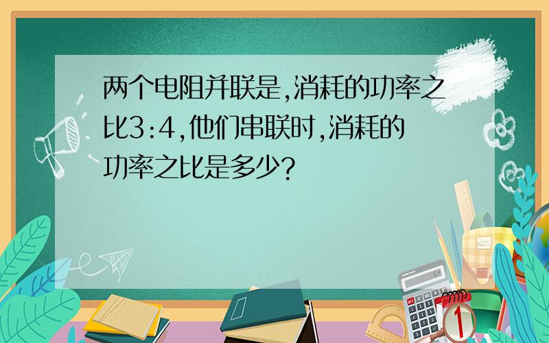 两个电阻并联是,消耗的功率之比3:4,他们串联时,消耗的功率之比是多少?