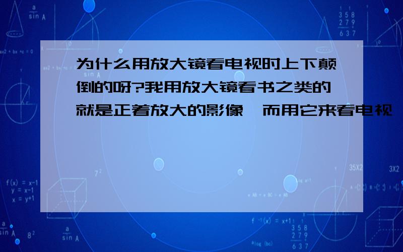 为什么用放大镜看电视时上下颠倒的呀?我用放大镜看书之类的就是正着放大的影像,而用它来看电视,看到的却是上下颠倒的影像.为什么呢?