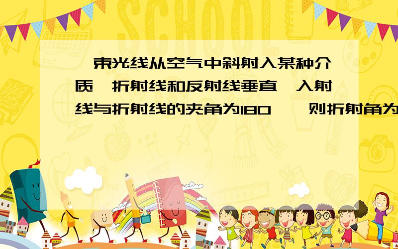 一束光线从空气中斜射入某种介质,折射线和反射线垂直,入射线与折射线的夹角为180°,则折射角为（ ）算出来的答案和参考答案不一样,高手来说说方法吧