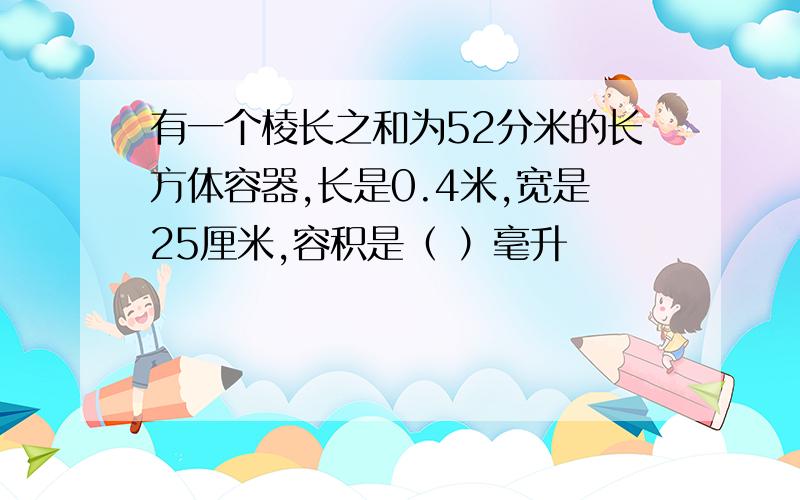 有一个棱长之和为52分米的长方体容器,长是0.4米,宽是25厘米,容积是（ ）毫升