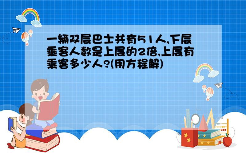 一辆双层巴士共有51人,下层乘客人数是上层的2倍,上层有乘客多少人?(用方程解)