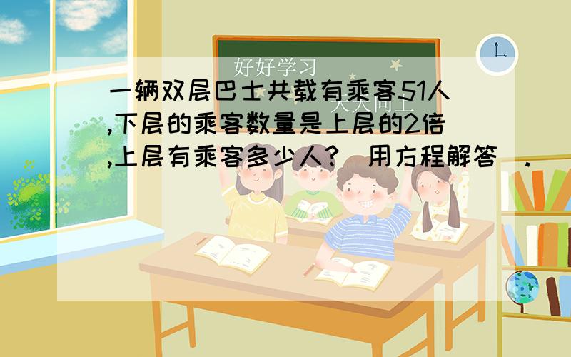 一辆双层巴士共载有乘客51人,下层的乘客数量是上层的2倍,上层有乘客多少人?(用方程解答).