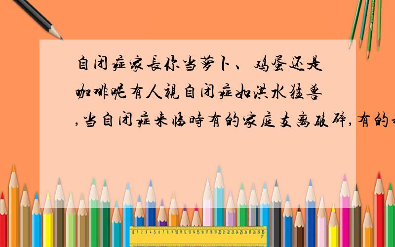 自闭症家长你当萝卜、鸡蛋还是咖啡呢有人视自闭症如洪水猛兽,当自闭症来临时有的家庭支离破碎,有的却更加稳固,即使艰难也依旧前行.听过这样一个故事,不自觉让人深思,当困难来到你的