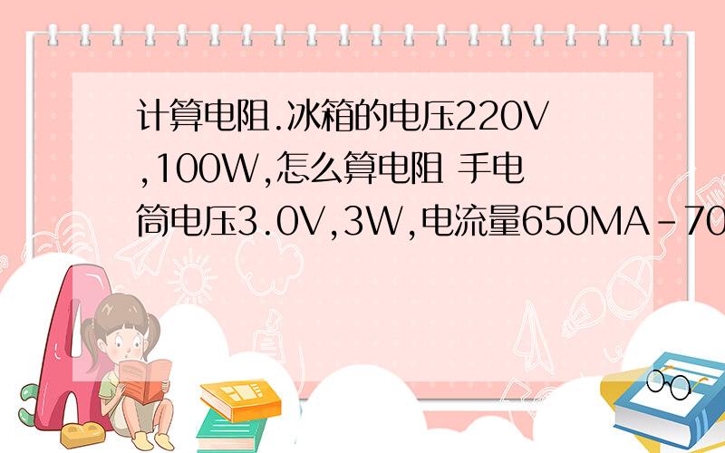 计算电阻.冰箱的电压220V,100W,怎么算电阻 手电筒电压3.0V,3W,电流量650MA-700MA算电阻电脑电压16V,60W,计算电阻