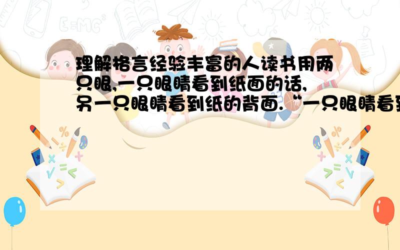 理解格言经验丰富的人读书用两只眼,一只眼睛看到纸面的话,另一只眼睛看到纸的背面.“一只眼睛看到纸上的话”、“另一只眼睛看到纸的背面”,