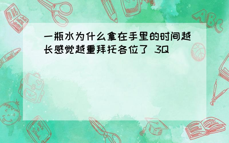 一瓶水为什么拿在手里的时间越长感觉越重拜托各位了 3Q