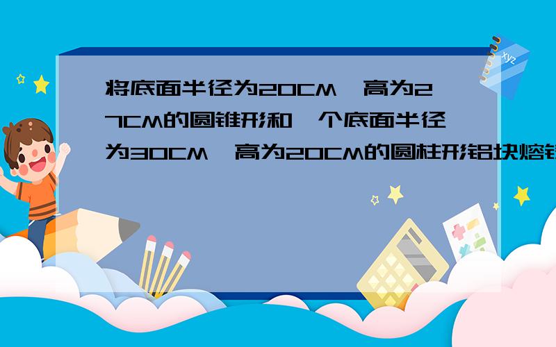 将底面半径为20CM,高为27CM的圆锥形和一个底面半径为30CM,高为20CM的圆柱形铝块熔铸成一个底面半径为15cm的圆柱形的铝块,这个圆柱体的高是多少?