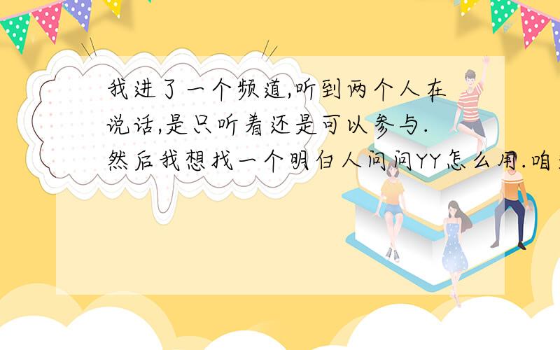 我进了一个频道,听到两个人在说话,是只听着还是可以参与.然后我想找一个明白人问问YY怎么用.咱又变小白了.