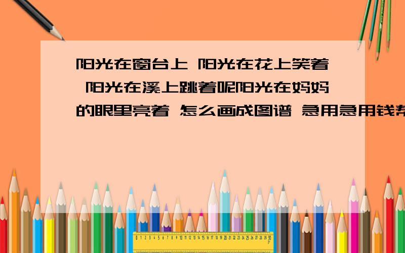 阳光在窗台上 阳光在花上笑着 阳光在溪上跳着呢阳光在妈妈的眼里亮着 怎么画成图谱 急用急用钱帮忙.