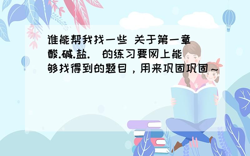 谁能帮我找一些 关于第一章（酸.碱.盐.）的练习要网上能够找得到的题目，用来巩固巩固～