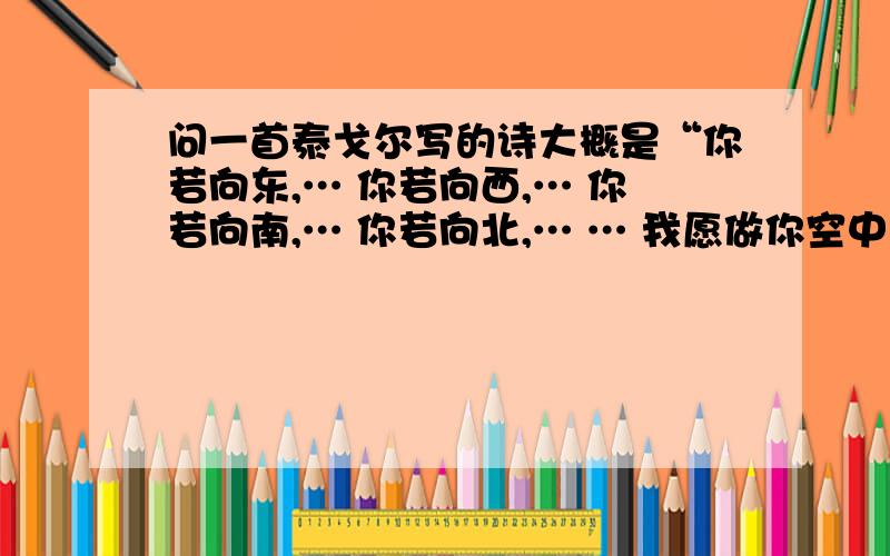 问一首泰戈尔写的诗大概是“你若向东,… 你若向西,… 你若向南,… 你若向北,… … 我愿做你空中的新娘.” 求原诗全文