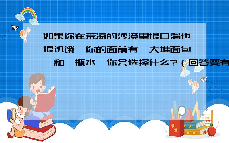 如果你在荒凉的沙漠里很口渴也很饥饿,你的面前有一大堆面包,和一瓶水,你会选择什么?（回答要有原因）